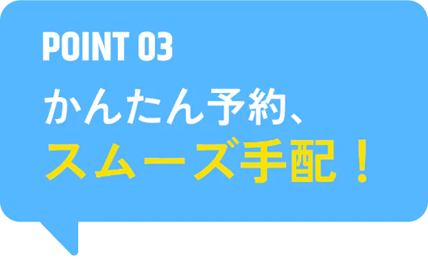 POINT 03 かんたん予約、スムーズ手配！
