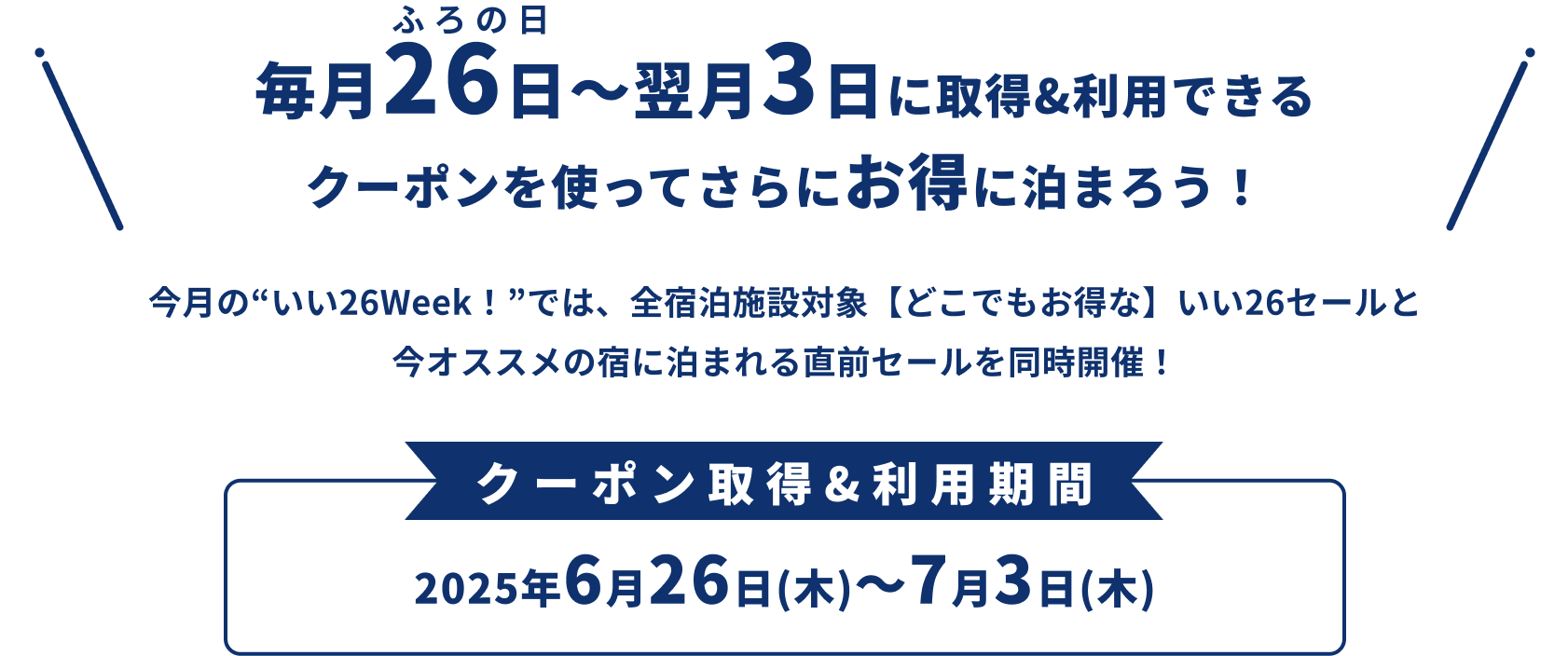 毎月26日（ふろの日）〜翌月3日に取得&利用できるクーポンを使ってさらにお得に泊まろう！ 今月の“いい26Week！”では、全宿泊施設対象【どこでもお得な】いい26セールと今オススメの宿に泊まれる直前セールを同時開催！ クーポン取得&利用期間：2025年6月26日(木)～7月3日(木)