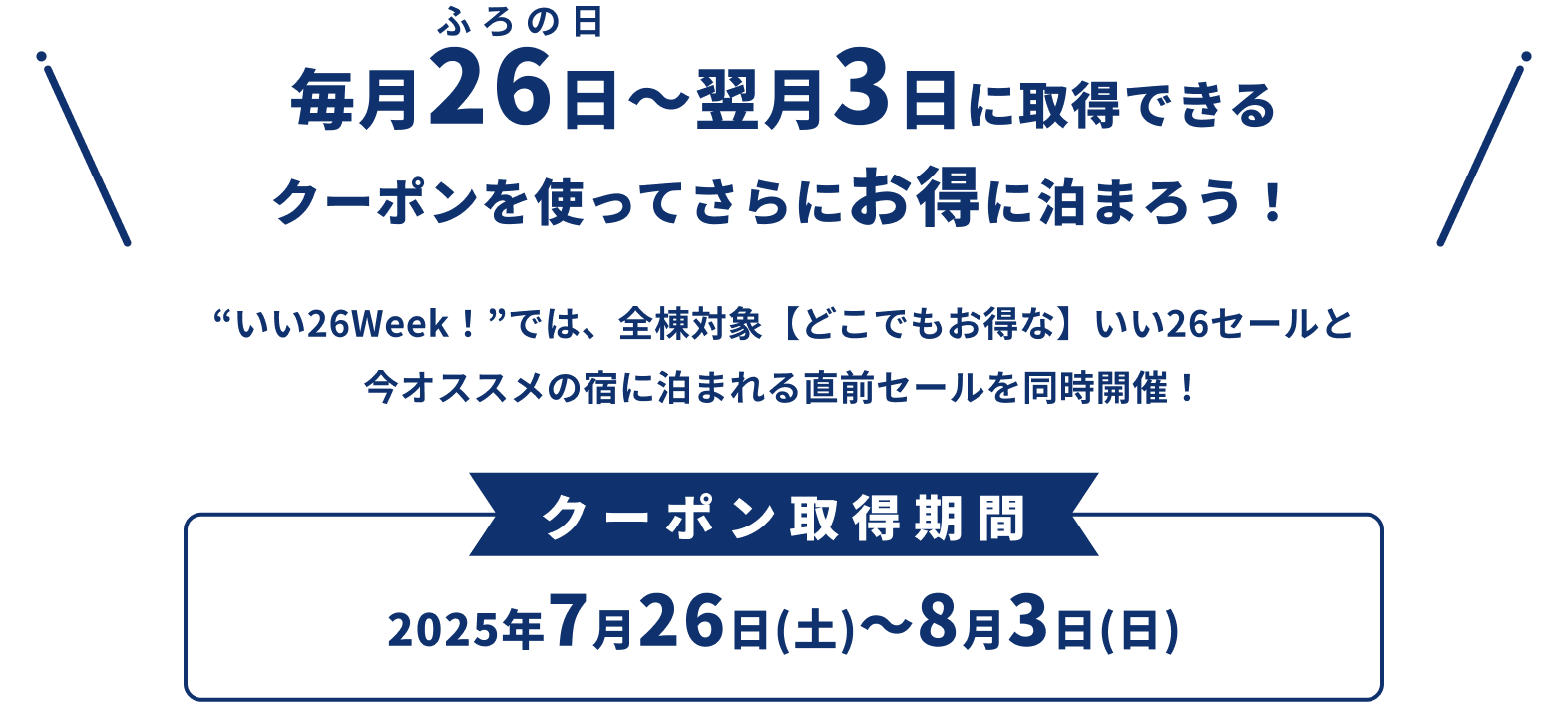 毎月26日（ふろの日）〜翌月3日に取得&利用できるクーポンを使ってさらにお得に泊まろう！ 今月の“いい26Week！”では、全宿泊施設対象【どこでもお得な】いい26セールと今オススメの宿に泊まれる直前セールを同時開催！ クーポン取得&利用期間：2025年7月26日(土)～8月3日(日)