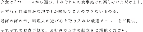 夕食は２つコースから選び、それぞれのお食事処でお楽しみいただけます。いずれも自然豊かな地でしか味わうことのできない山の幸、近海の海の幸、料理人の遊び心も取り入れた厳選メニューをご提供。それぞれのお食事処で、お好みで四季の献立をご堪能ください。